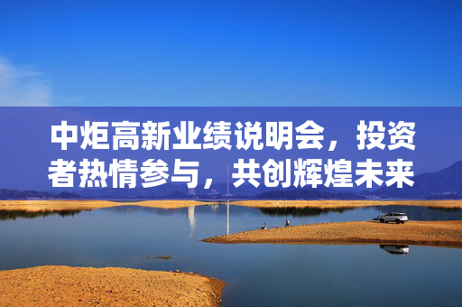 中炬高新业绩说明会，投资者热情参与，共创辉煌未来