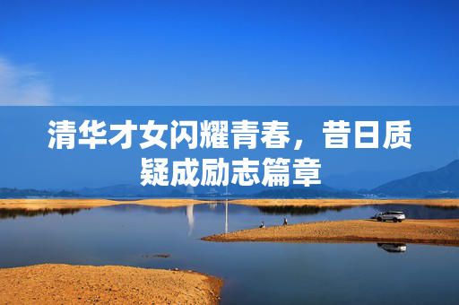 清华才女闪耀青春，昔日质疑成励志篇章
