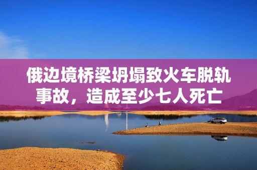 俄边境桥梁坍塌致火车脱轨事故，造成至少七人死亡