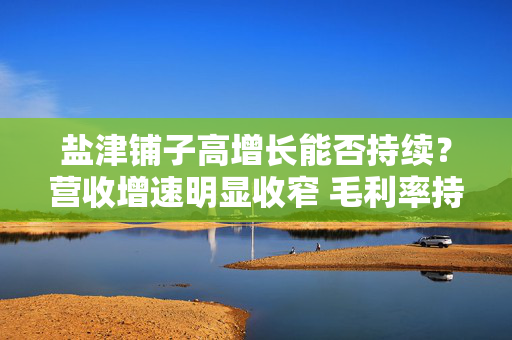 盐津铺子高增长能否持续？营收增速明显收窄 毛利率持续下滑资本开支蚕食现金流
