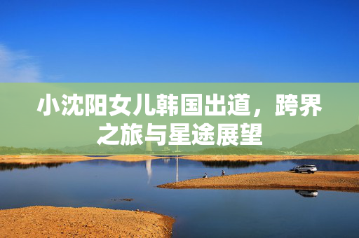 小沈阳女儿韩国出道，跨界之旅与星途展望