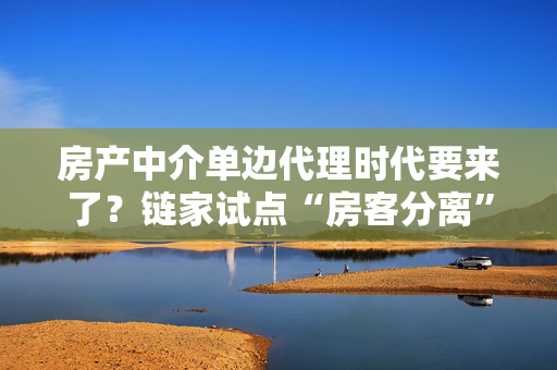 房产中介单边代理时代要来了？链家试点“房客分离”，买卖双方中介“各为其主”