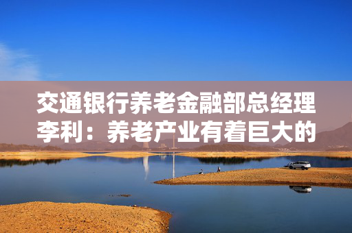 交通银行养老金融部总经理李利：养老产业有着巨大的发展空间