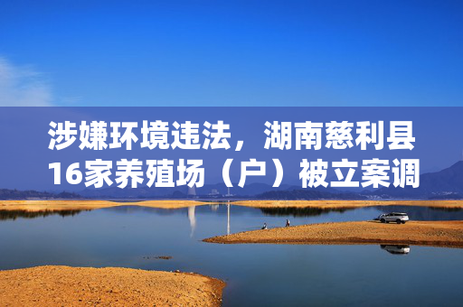 涉嫌环境违法，湖南慈利县16家养殖场（户）被立案调查