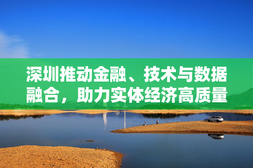 深圳推动金融、技术与数据融合，助力实体经济高质量发展