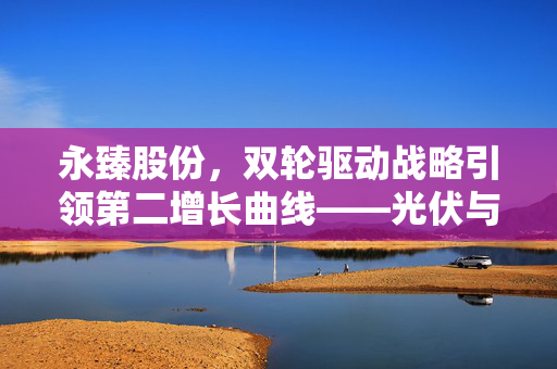 永臻股份，双轮驱动战略引领第二增长曲线——光伏与铝产业链协同发展之路
