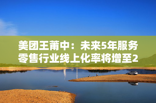 美团王莆中：未来5年服务零售行业线上化率将增至25%