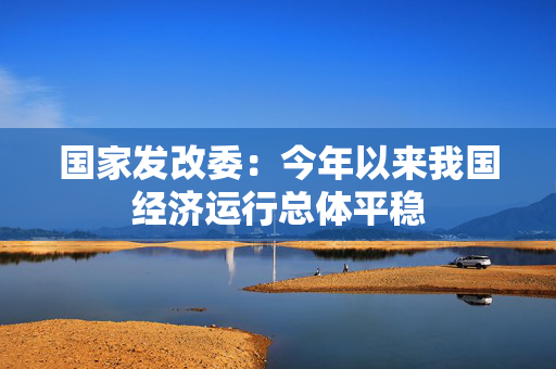 国家发改委：今年以来我国经济运行总体平稳