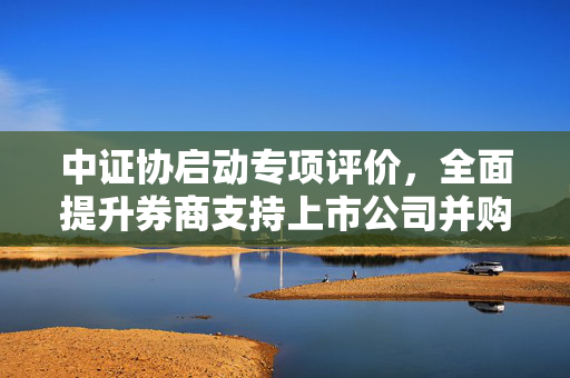 中证协启动专项评价，全面提升券商支持上市公司并购重组能力至2025年——三大评价指标全面覆盖计划启动