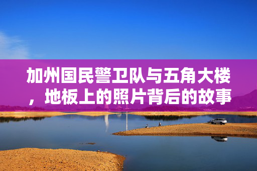 加州国民警卫队与五角大楼，地板上的照片背后的故事与争议