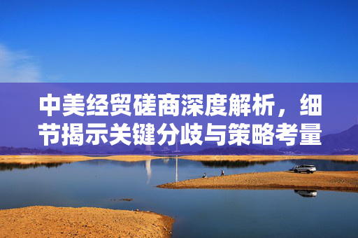 中美经贸磋商深度解析，细节揭示关键分歧与策略考量