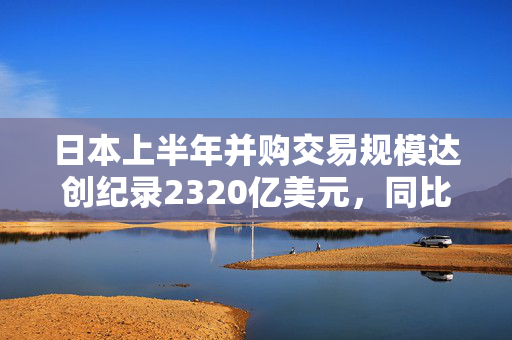 日本上半年并购交易规模达创纪录2320亿美元，同比增长两倍多