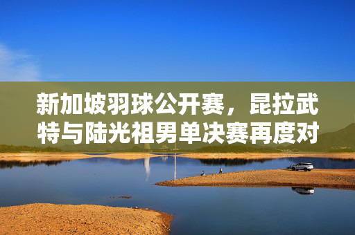 新加坡羽球公开赛，昆拉武特与陆光祖男单决赛再度对决