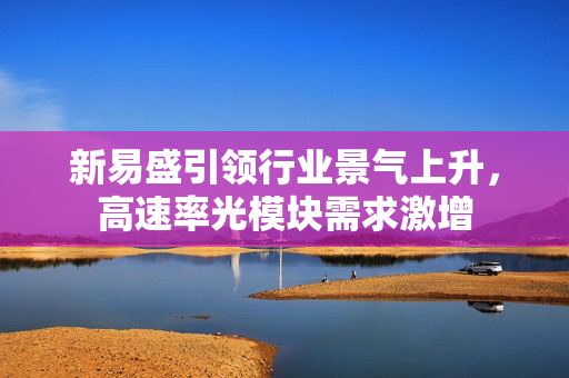 新易盛引领行业景气上升，高速率光模块需求激增