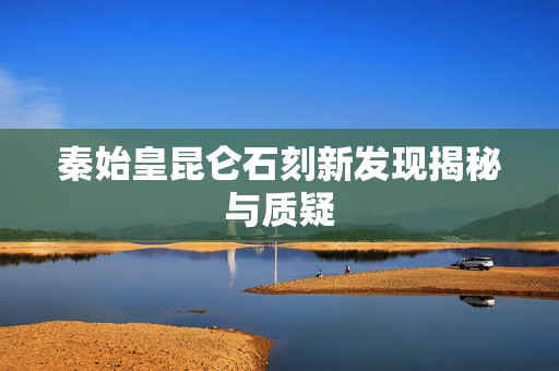 秦始皇昆仑石刻新发现揭秘与质疑
