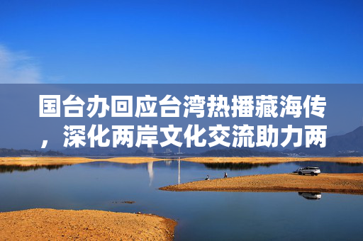 国台办回应台湾热播藏海传，深化两岸文化交流助力两岸心灵契合