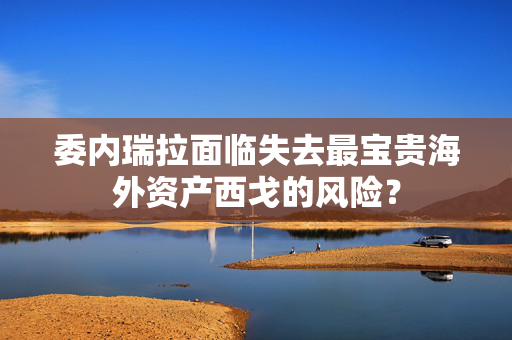 委内瑞拉面临失去最宝贵海外资产西戈的风险？