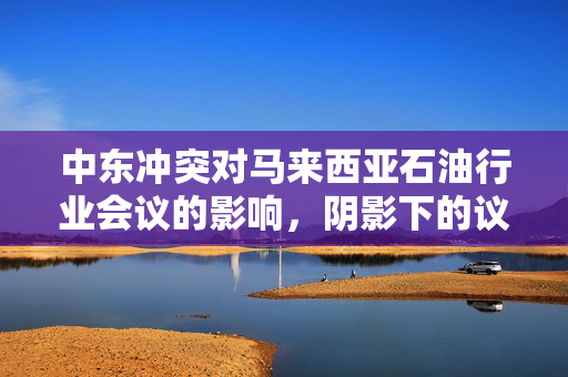 中东冲突对马来西亚石油行业会议的影响，阴影下的议题与挑战