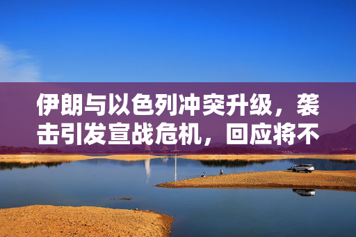 伊朗与以色列冲突升级，袭击引发宣战危机，回应将不设上限