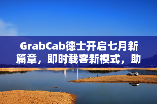 GrabCab德士开启七月新篇章，即时载客新模式，助力司机收益最大化，告别平台佣金时代