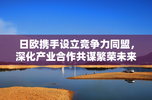 日欧携手设立竞争力同盟，深化产业合作共谋繁荣未来