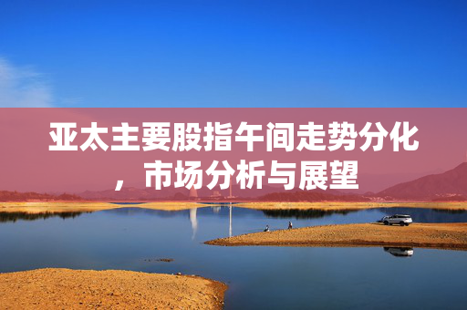 亚太主要股指午间走势分化，市场分析与展望
