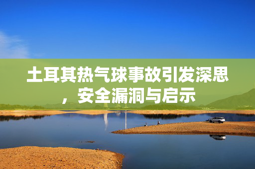 土耳其热气球事故引发深思，安全漏洞与启示