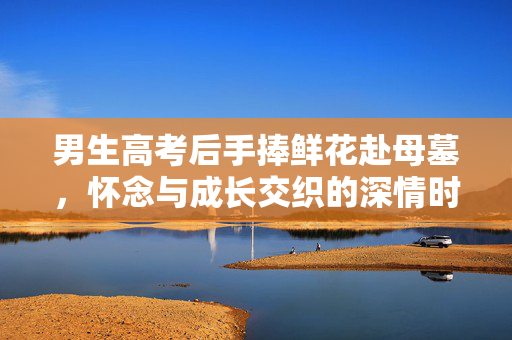 男生高考后手捧鲜花赴母墓，怀念与成长交织的深情时刻