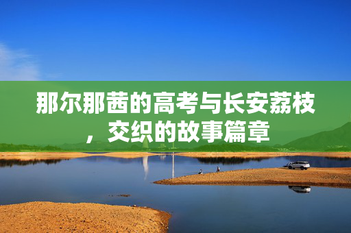 那尔那茜的高考与长安荔枝，交织的故事篇章