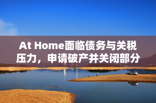 At Home面临债务与关税压力，申请破产并关闭部分门店应对挑战