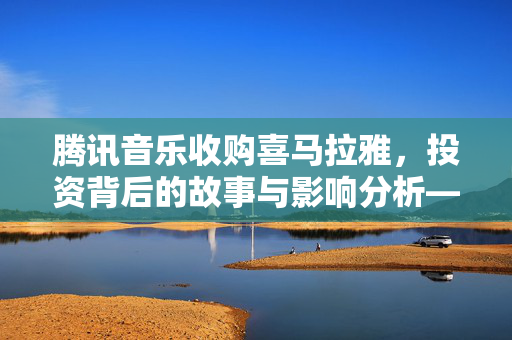 腾讯音乐收购喜马拉雅，投资背后的故事与影响分析——几家欢喜几家愁？