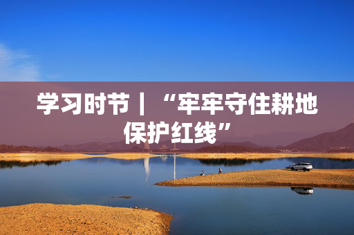 学习时节｜“牢牢守住耕地保护红线”