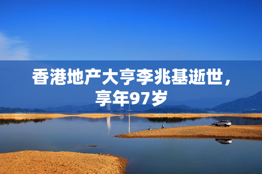 香港地产大亨李兆基逝世，享年97岁