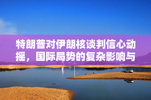 特朗普对伊朗核谈判信心动摇，国际局势的复杂影响与未来展望分析