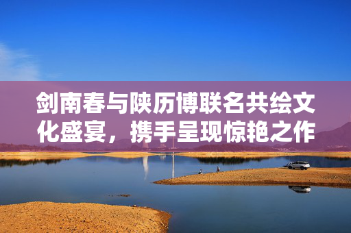 剑南春与陕历博联名共绘文化盛宴，携手呈现惊艳之作