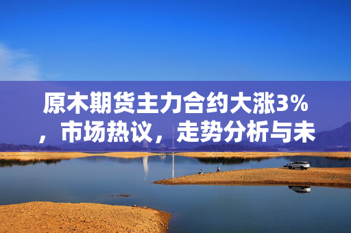 原木期货主力合约大涨3%，市场热议，走势分析与未来展望（最新报价804.5元/方）