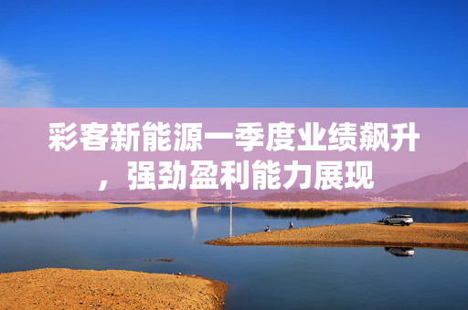 彩客新能源一季度业绩飙升，强劲盈利能力展现