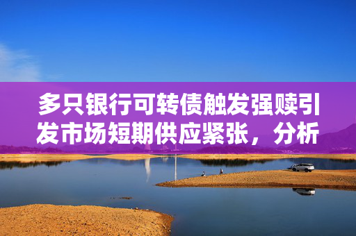 多只银行可转债触发强赎引发市场短期供应紧张，分析与展望