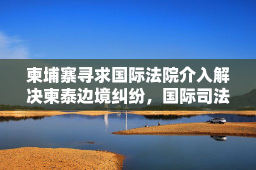 柬埔寨寻求国际法院介入解决柬泰边境纠纷，国际司法开启新篇章