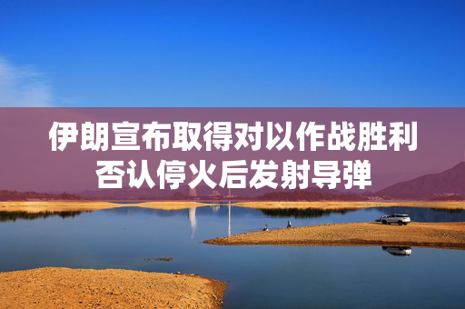 伊朗宣布取得对以作战胜利否认停火后发射导弹