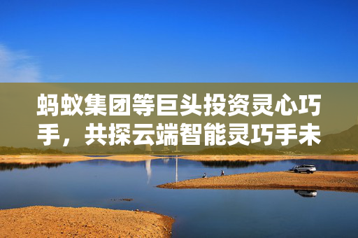 蚂蚁集团等巨头投资灵心巧手，共探云端智能灵巧手未来