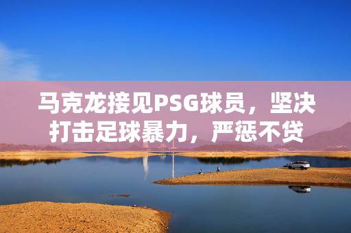 马克龙接见PSG球员，坚决打击足球暴力，严惩不贷