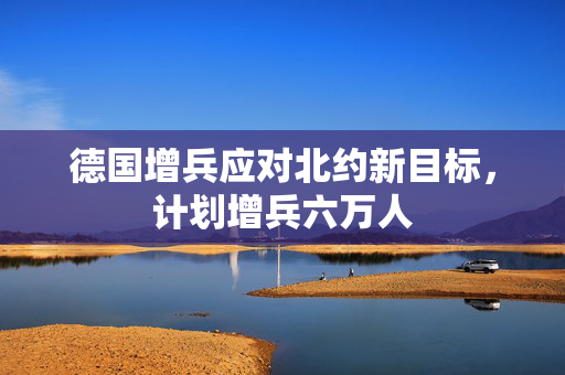 德国增兵应对北约新目标，计划增兵六万人