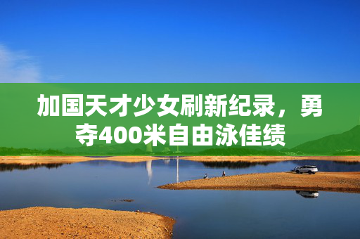 加国天才少女刷新纪录，勇夺400米自由泳佳绩