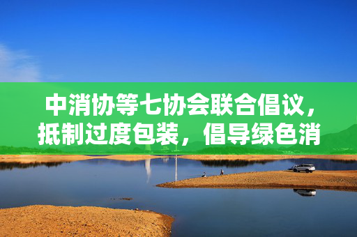 中消协等七协会联合倡议，抵制过度包装，倡导绿色消费新风尚