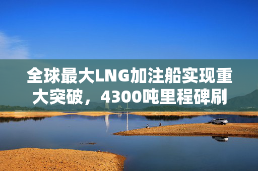 全球最大LNG加注船实现重大突破，4300吨里程碑刷新纪录