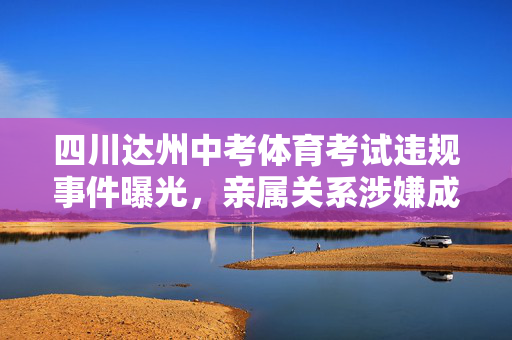 四川达州中考体育考试违规事件曝光，亲属关系涉嫌成绩篡改