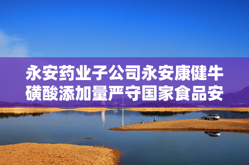 永安药业子公司永安康健牛磺酸添加量严守国家食品安全标准规定标题建议，永安药业子公司永安康健产品牛磺酸添加量遵循国家标准严格监管。