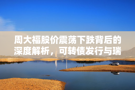 周大福股价震荡下跌背后的深度解析，可转债发行与瑞银的价值低估观点探讨