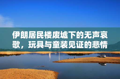 伊朗居民楼废墟下的无声哀歌，玩具与童装见证的悲情瞬间